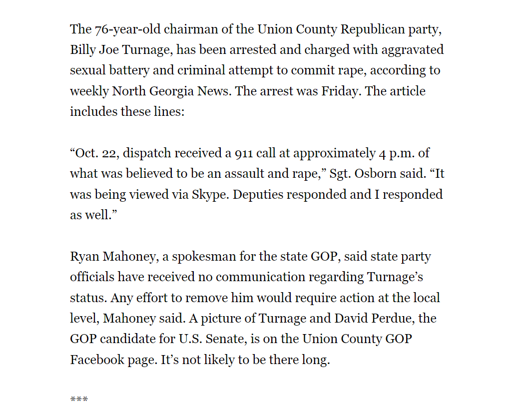 The 76-year-old chairman of the Union County Republican party, Billy Joe Turnage, has been arrested and charged with aggravated sexual battery and criminal attempt to commit rape, according to weekly North Georgia News. The arrest was Friday. The article includes these lines:
“Oct. 22, dispatch received a 911 call at approximately 4 p.m. of what was believed to be an assault and rape,” Sgt. Osborn said. “It was being viewed via Skype. Deputies responded and I responded as well.”
Ryan Mahoney, a spokesman for the state GOP, said state party officials have received no communication regarding Turnage’s status. Any effort to remove him would require action at the local level, Mahoney said. A picture of Turnage and David Perdue, the GOP candidate for U.S. Senate, is on the Union County GOP Facebook page. It’s not likely to be there long.