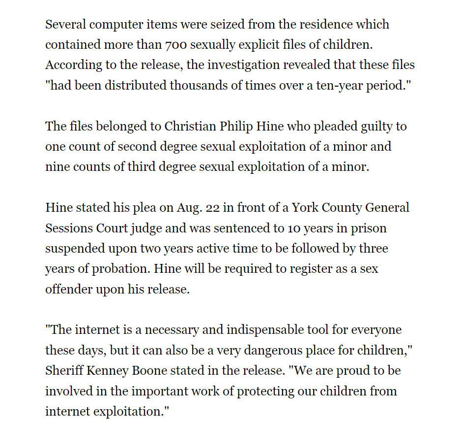 Several computer items were seized from the residence which contained more than 700 sexually explicit files of children. According to the release, the investigation revealed that these files "had been distributed thousands of times over a ten-year period."
The files belonged to Christian Philip Hine who pleaded guilty to one count of second degree sexual exploitation of a minor and nine counts of third degree sexual exploitation of a minor.
Hine stated his plea on Aug. 22 in front of a York County General Sessions Court judge and was sentenced to 10 years in prison suspended upon two years active time to be followed by three years of probation. Hine will be required to register as a sex offender upon his release.