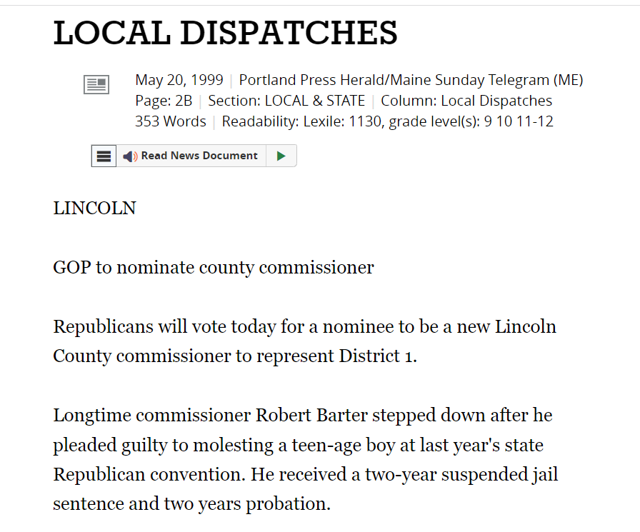 May 20, 1999 | Portland Press Herald/Maine Sunday Telegram (ME)
Page: 2B | Section: LOCAL & STATE | Column: Local Dispatches
353 Words | Readability: Lexile: 1130, grade level(s): 9 10 11-12

Read News Document
Focus
LINCOLN

GOP to nominate county commissioner

Republicans will vote today for a nominee to be a new Lincoln County commissioner to represent District 1.

Longtime commissioner Robert Barter stepped down after he pleaded guilty to molesting a teen-age boy at last year's state Republican convention. He received a two-year suspended jail sentence and two years probation.
