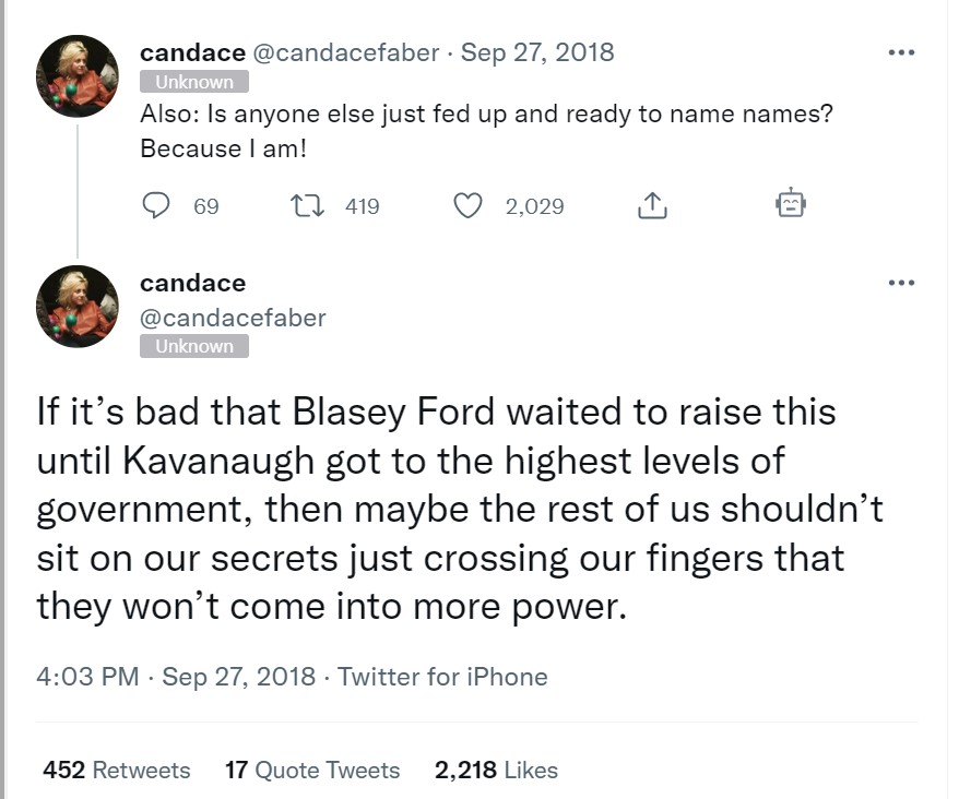 Candace Faber
Tweet 1: Also: Is anyone else just fed up and ready to name names? Because I am!
Tweet 2:If it&rsquo;s bad that Blasey Ford waited to raise this until Kavanaugh got to the highest levels of government, then maybe the rest of us shouldn&rsquo;t sit on our secrets just crossing our fingers that they won&rsquo;t come into more power.
