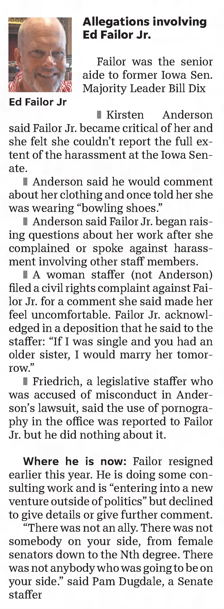 Allegations involving Ed Failor Jr.
Failor was the senior aide to former Iowa Sen. Majority Leader Bill Dix

The accusations
Kirsten Anderson said Failor Jr. became critical of her and she felt she couldn&rsquo;t report the full extent of the harassment at the Iowa Senate. 
Anderson said he would comment about her clothing and once told her she was wearing &ldquo;bowling shoes.&rdquo; 
Anderson said Failor Jr. began raising questions about her work after she complained or spoke against harassment involving other staff members. 
A woman staffer (not Anderson) filed a civil rights complaint against Failor Jr. for a comment she said made her feel uncomfortable. Failor Jr. acknowledged in a deposition that he said to the staffer: "If I was single and you had an older sister, I would marry her tomorrow." 
Friedrich, a legislative staffer who was accused of misconduct in Anderson's lawsuit, said the use of pornography in the office was reported to Failor Jr. but he did nothing about it.
