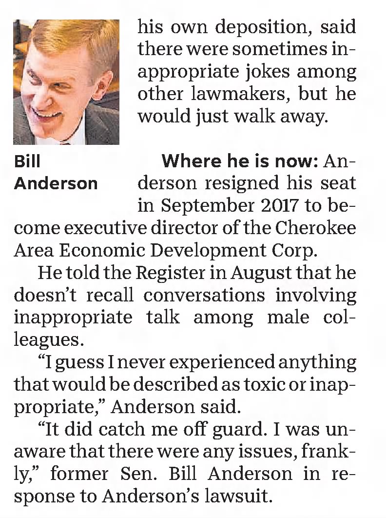 Allegations involving Sen. Bill Anderson II
The accusation
He would say inappropriate things about women when only male staffers or senators were present. Anderson, in his own deposition, said there were sometimes inappropriate jokes among other lawmakers, but he would just walk away.
Where he is now
Anderson resigned his seat in September 2017 to become executive director of the Cherokee Area Economic Development Corp.
He told the Register in August that he doesn't recall conversations involving inappropriate talk among male colleagues.
"I guess I never experienced anything that would be described as toxic or inappropriate," Anderson said.
"It did catch me off guard. I was unaware that there were any issues, frankly," former Sen. Bill Anderson in response to Anderson's lawsuit.