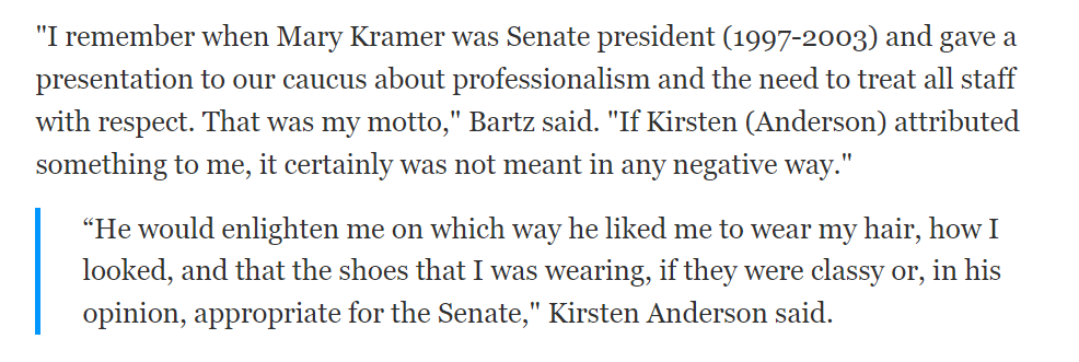 "I remember when Mary Kramer was Senate president (1997-2003) and gave a presentation to our caucus about professionalism and the need to treat all staff with respect. That was my motto," Bartz said. "If Kirsten (Anderson) attributed something to me, it certainly was not meant in any negative way."

&ldquo;He would enlighten me on which way he liked me to wear my hair, how I looked, and that the shoes that I was wearing, if they were classy or, in his opinion, appropriate for the Senate," Kirsten Anderson said.