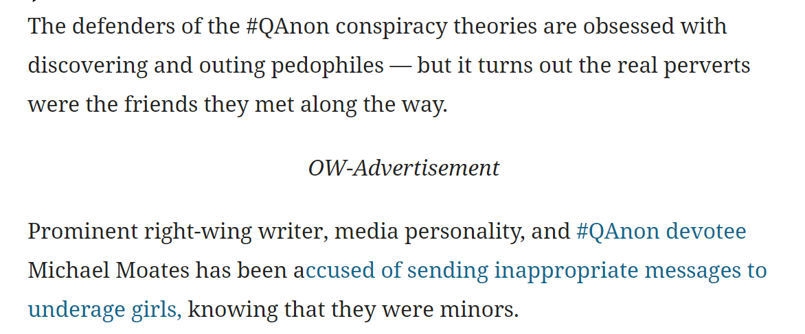 The defenders of the #QAnon conspiracy theories are obsessed with discovering and outing pedophiles &mdash; but it turns out the real perverts were the friends they met along the way.

OW-Advertisement

Prominent right-wing writer, media personality, and #QAnon devotee Michael Moates has been accused of sending inappropriate messages to underage girls, knowing that they were minors.


