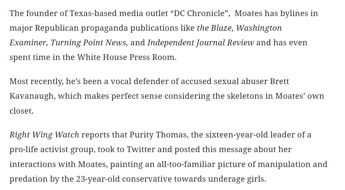 The founder of Texas-based media outlet &ldquo;DC Chronicle&rdquo;,  Moates has bylines in major Republican propaganda publications like the Blaze, Washington Examiner, Turning Point News, and Independent Journal Review and has even spent time in the White House Press Room.

Most recently, he&rsquo;s been a vocal defender of accused sexual abuser Brett Kavanaugh, which makes perfect sense considering the skeletons in Moates&rsquo; own closet.

Right Wing Watch reports that Purity Thomas, the sixteen-year-old leader of a pro-life activist group, took to Twitter and posted this message about her interactions with Moates, painting an all-too-familiar picture of manipulation and predation by the 23-year-old conservative towards underage girls.

