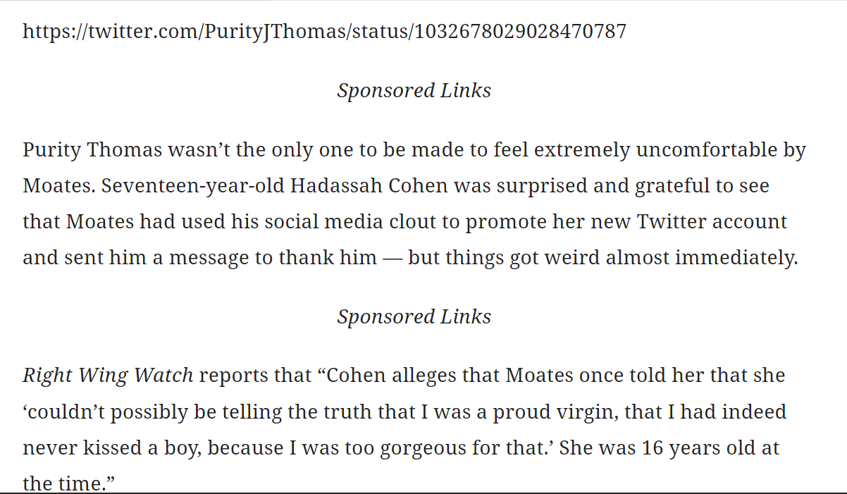 https://twitter.com/PurityJThomas/status/1032678029028470787

Sponsored Links

Purity Thomas wasn&rsquo;t the only one to be made to feel extremely uncomfortable by Moates. Seventeen-year-old Hadassah Cohen was surprised and grateful to see that Moates had used his social media clout to promote her new Twitter account and sent him a message to thank him &mdash; but things got weird almost immediately.

Sponsored Links

Right Wing Watch reports that &ldquo;Cohen alleges that Moates once told her that she &lsquo;couldn&rsquo;t possibly be telling the truth that I was a proud virgin, that I had indeed never kissed a boy, because I was too gorgeous for that.&rsquo; She was 16 years old at the time.&rdquo;