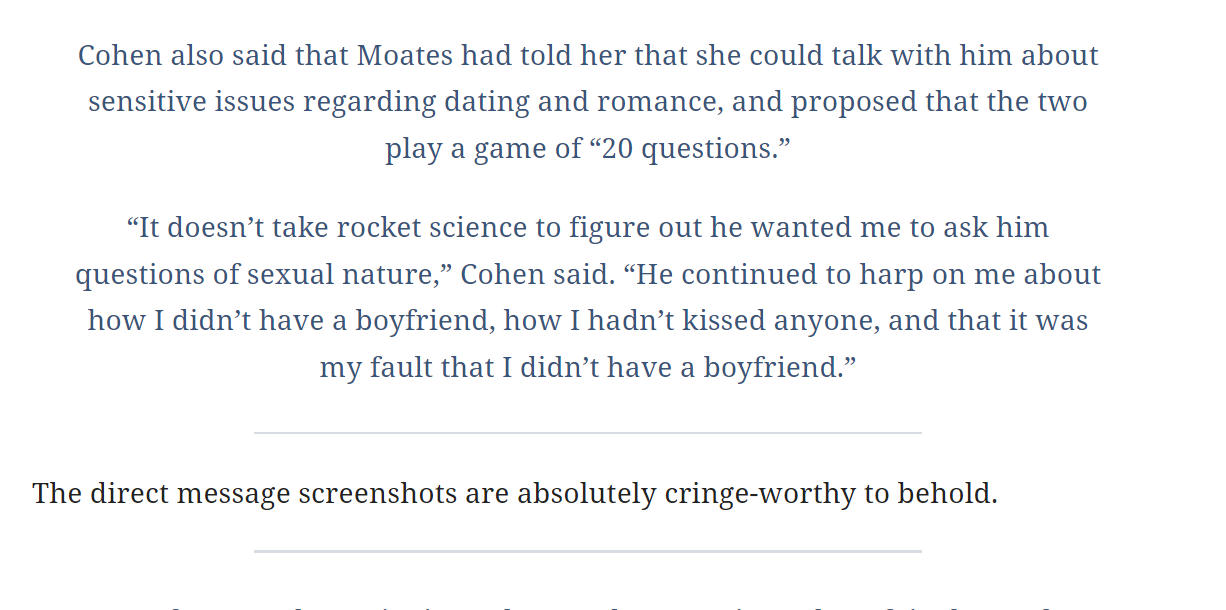 Cohen also said that Moates had told her that she could talk with him about sensitive issues regarding dating and romance, and proposed that the two play a game of &ldquo;20 questions.&rdquo;

&ldquo;It doesn&rsquo;t take rocket science to figure out he wanted me to ask him questions of sexual nature,&rdquo; Cohen said. &ldquo;He continued to harp on me about how I didn&rsquo;t have a boyfriend, how I hadn&rsquo;t kissed anyone, and that it was my fault that I didn&rsquo;t have a boyfriend.&rdquo;

The direct message screenshots are absolutely cringe-worthy to behold.