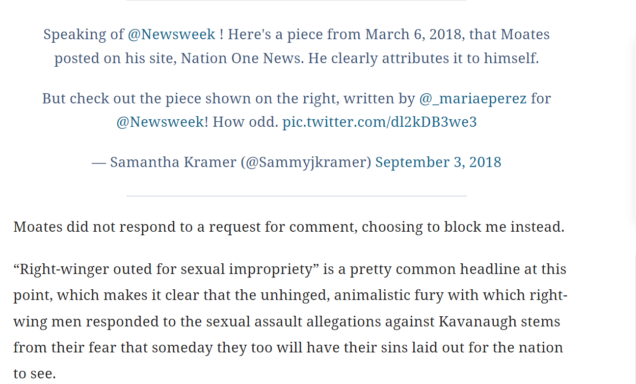 Speaking of @Newsweek ! Here's a piece from March 6, 2018, that Moates posted on his site, Nation One News. He clearly attributes it to himself.

But check out the piece shown on the right, written by @_mariaeperez for @Newsweek! How odd. pic.twitter.com/dl2kDB3we3

&mdash; Samantha Kramer (@Sammyjkramer) September 3, 2018

Moates did not respond to a request for comment, choosing to block me instead.

&ldquo;Right-winger outed for sexual impropriety&rdquo; is a pretty common headline at this point, which makes it clear that the unhinged, animalistic fury with which right-wing men responded to the sexual assault allegations against Kavanaugh stems from their fear that someday they too will have their sins laid out for the nation to see.

