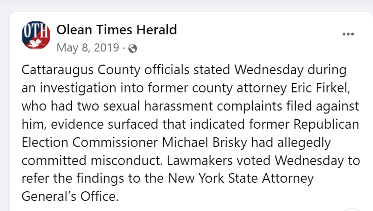 Cattaraugus County officials stated Wednesday during an investigation into former county attorney Eric Firkel, who had two sexual harassment complaints filed against him, evidence surfaced that indicated former Republican Election Commissioner Michael Brisky had allegedly committed misconduct. Lawmakers voted Wednesday to refer the findings to the New York State Attorney General&rsquo;s Office.


Facebook Post