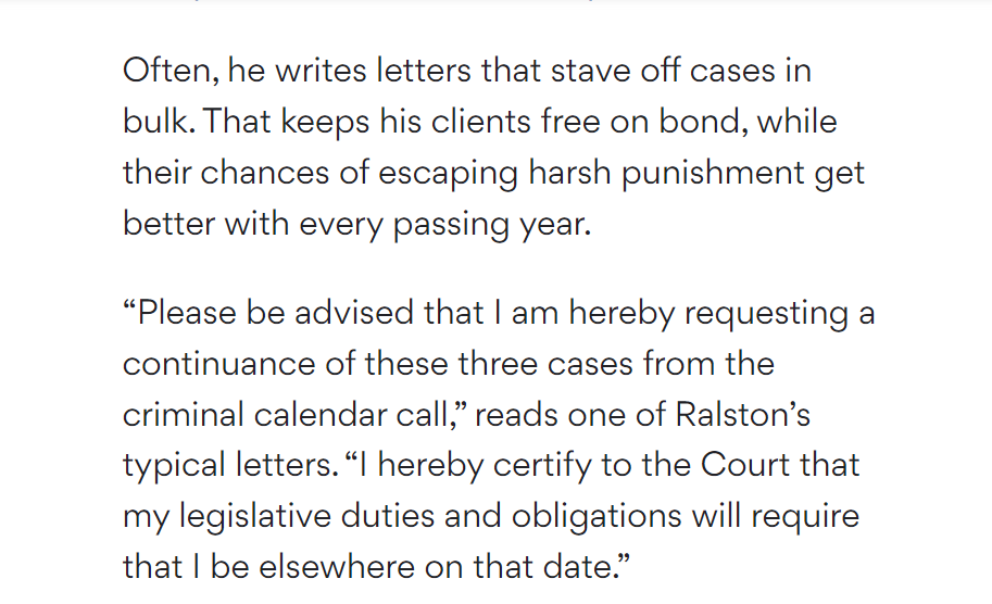 Often, he writes letters that stave off cases in bulk. That keeps his clients free on bond, while their chances of escaping harsh punishment get better with every passing year.

&ldquo;Please be advised that I am hereby requesting a continuance of these three cases from the criminal calendar call,&rdquo; reads one of Ralston&rsquo;s typical letters. &ldquo;I hereby certify to the Court that my legislative duties and obligations will require that I be elsewhere on that date.&rdquo;