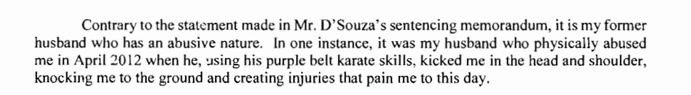 Contrary to the statement made in Mr. D'Souza's sentencing memorandum, it is my former husband who has an abusive nature. In one instance, it was my husband who physically abumsed me in April 2012 when he, using his purple belt karate skills, kicked me in the head and shoulder, knocking me to the ground and creating injuries that pain me to this day.