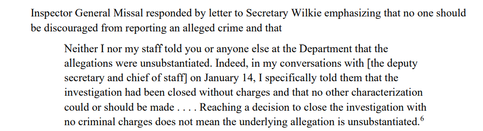 Neither I nor my staff told you or anyone else at the Department that the
allegations were unsubstantiated. Indeed, in my conversations with [the deputy
secretary and chief of staff] on January 14, I specifically told them that the
investigation had been closed without charges and that no other characterization
could or should be made . . . . Reaching a decision to close the investigation with
no criminal charges does not mean the underlying allegation is unsubstantiated.6