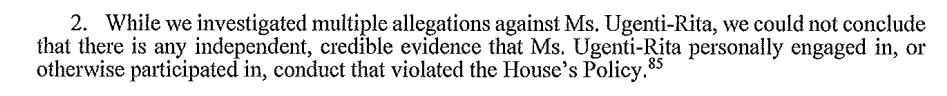 While we investigated multiple allegations against Ms Ugenti-Rita, we could not conclude there is any independent, credible evidence that Ms Ugenti-Rita personally engaged in or otherwise participated in conduct that violated the House's policy. 