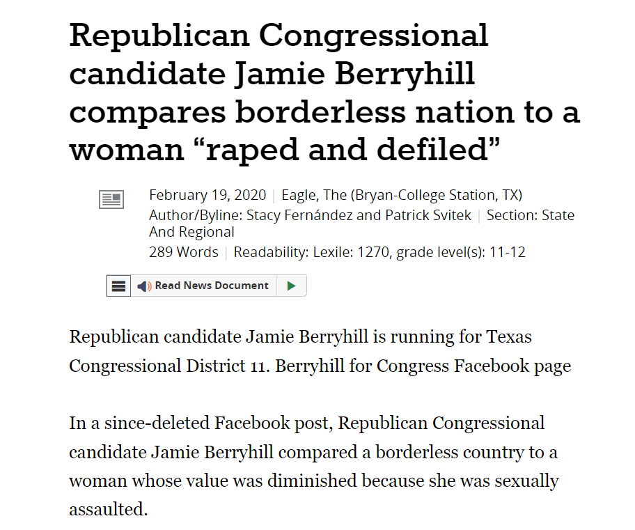 Republican Congressional candidate Jamie Berryhill compares borderless nation to a woman &ldquo;raped and defiled&rdquo;
February 19, 2020 | Eagle, The (Bryan-College Station, TX)
Author/Byline: Stacy Fern&aacute;ndez and Patrick Svitek | Section: State And Regional
289 Words | Readability: Lexile: 1270, grade level(s): 11-12

Read News Document
Republican candidate Jamie Berryhill is running for Texas Congressional District 11. Berryhill for Congress Facebook page

In a since-deleted Facebook post, Republican Congressional candidate Jamie Berryhill compared a borderless country to a woman whose value was diminished because she was sexually assaulted.