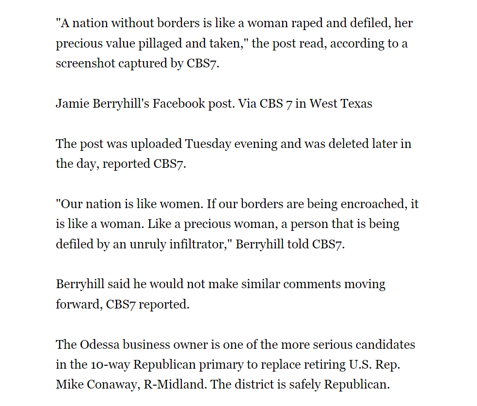 "A nation without borders is like a woman raped and defiled, her precious value pillaged and taken," the post read, according to a screenshot captured by CBS7.

Jamie Berryhill's Facebook post. Via CBS 7 in West Texas

The post was uploaded Tuesday evening and was deleted later in the day, reported CBS7.

"Our nation is like women. If our borders are being encroached, it is like a woman. Like a precious woman, a person that is being defiled by an unruly infiltrator," Berryhill told CBS7.

Berryhill said he would not make similar comments moving forward, CBS7 reported.

The Odessa business owner is one of the more serious candidates in the 10-way Republican primary to replace retiring U.S. Rep. Mike Conaway, R-Midland. The district is safely Republican.
