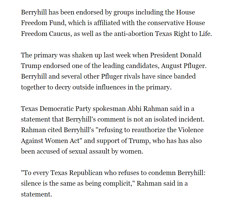 Berryhill has been endorsed by groups including the House Freedom Fund, which is affiliated with the conservative House Freedom Caucus, as well as the anti-abortion Texas Right to Life.

The primary was shaken up last week when President Donald Trump endorsed one of the leading candidates, August Pfluger. Berryhill and several other Pfluger rivals have since banded together to decry outside influences in the primary.

Texas Democratic Party spokesman Abhi Rahman said in a statement that Berryhill's comment is not an isolated incident. Rahman cited Berryhill's "refusing to reauthorize the Violence Against Women Act" and support of Trump, who has has also been accused of sexual assault by women.

"To every Texas Republican who refuses to condemn Berryhill: silence is the same as being complicit," Rahman said in a statement.

