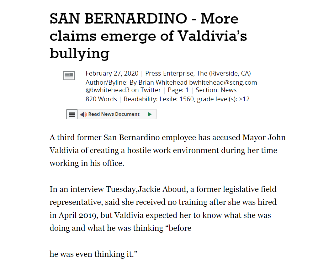 SAN BERNARDINO - More claims emerge of Valdivia’s bullying
February 27, 2020 | Press-Enterprise, The (Riverside, CA)
Author/Byline: By Brian Whitehead bwhitehead@scng.com @bwhitehead3 on Twitter | Page: 1 | Section: News
820 Words | Readability: Lexile: 1560, grade level(s): >12
Read News Document
A third former San Bernardino employee has accused Mayor John Valdivia of creating a hostile work environment during her time working in his office.
In an interview Tuesday,Jackie Aboud, a former legislative field representative, said she received no training after she was hired in April 2019, but Valdivia expected her to know what she was doing and what he was thinking “before
he was even thinking it.”