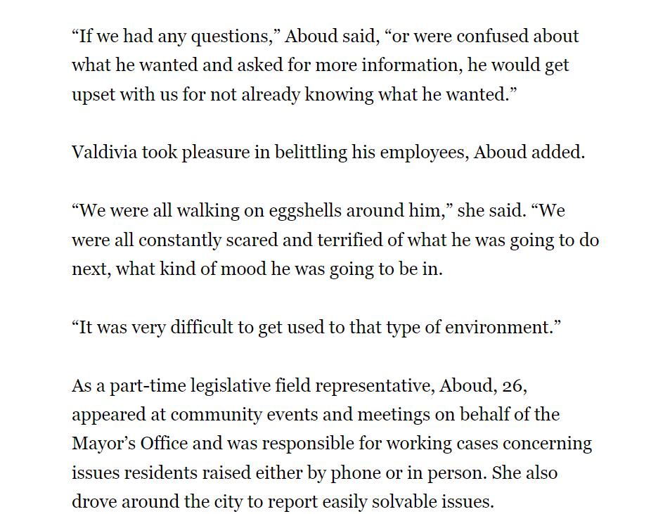 “If we had any questions,” Aboud said, “or were confused about what he wanted and asked for more information, he would get upset with us for not already knowing what he wanted.”
Valdivia took pleasure in belittling his employees, Aboud added.
“We were all walking on eggshells around him,” she said. “We were all constantly scared and terrified of what he was going to do next, what kind of mood he was going to be in.
“It was very difficult to get used to that type of environment.”
As a part-time legislative field representative, Aboud, 26, appeared at community events and meetings on behalf of the Mayor’s Office and was responsible for working cases concerning issues residents raised either by phone or in person. She also drove around the city to report easily solvable issues.