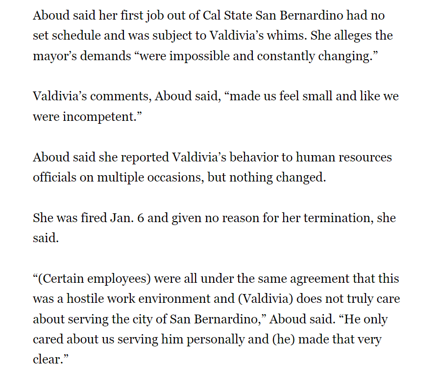 Aboud said her first job out of Cal State San Bernardino had no set schedule and was subject to Valdivia’s whims. She alleges the mayor’s demands “were impossible and constantly changing.”
Valdivia’s comments, Aboud said, “made us feel small and like we were incompetent.”
Aboud said she reported Valdivia’s behavior to human resources officials on multiple occasions, but nothing changed.
She was fired Jan. 6 and given no reason for her termination, she said.
“(Certain employees) were all under the same agreement that this was a hostile work environment and (Valdivia) does not truly care about serving the city of San Bernardino,” Aboud said. “He only cared about us serving him personally and (he) made that very clear.”