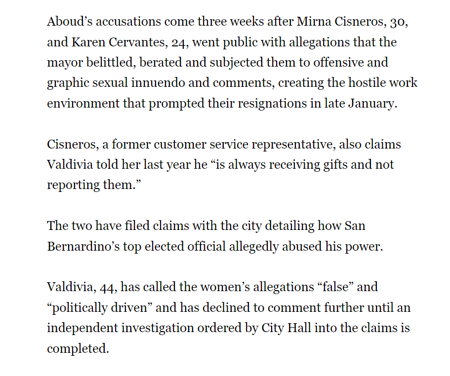 Aboud’s accusations come three weeks after Mirna Cisneros, 30, and Karen Cervantes, 24, went public with allegations that the mayor belittled, berated and subjected them to offensive and graphic sexual innuendo and comments, creating the hostile work environment that prompted their resignations in late January.
Cisneros, a former customer service representative, also claims Valdivia told her last year he “is always receiving gifts and not reporting them.”
The two have filed claims with the city detailing how San Bernardino’s top elected official allegedly abused his power.
Valdivia, 44, has called the women’s allegations “false” and “politically driven” and has declined to comment further until an independent investigation ordered by City Hall into the claims is completed.