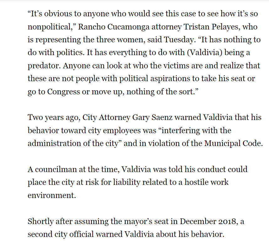 “It’s obvious to anyone who would see this case to see how it’s so nonpolitical,” Rancho Cucamonga attorney Tristan Pelayes, who is representing the three women, said Tuesday. “It has nothing to do with politics. It has everything to do with (Valdivia) being a predator. Anyone can look at who the victims are and realize that these are not people with political aspirations to take his seat or go to Congress or move up, nothing of the sort.”
Two years ago, City Attorney Gary Saenz warned Valdivia that his behavior toward city employees was “interfering with the administration of the city” and in violation of the Municipal Code.
A councilman at the time, Valdivia was told his conduct could place the city at risk for liability related to a hostile work environment.
Shortly after assuming the mayor’s seat in December 2018, a second city official warned Valdivia about his behavior.