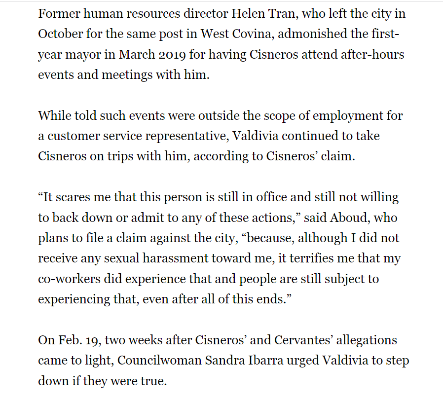 Former human resources director Helen Tran, who left the city in October for the same post in West Covina, admonished the first-year mayor in March 2019 for having Cisneros attend after-hours events and meetings with him.
While told such events were outside the scope of employment for a customer service representative, Valdivia continued to take Cisneros on trips with him, according to Cisneros’ claim.
“It scares me that this person is still in office and still not willing to back down or admit to any of these actions,” said Aboud, who plans to file a claim against the city, “because, although I did not receive any sexual harassment toward me, it terrifies me that my co-workers did experience that and people are still subject to experiencing that, even after all of this ends.”
On Feb. 19, two weeks after Cisneros’ and Cervantes’ allegations came to light, Councilwoman Sandra Ibarra urged Valdivia to step down if they were true.
