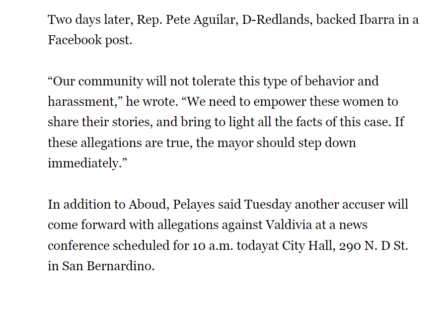 Two days later, Rep. Pete Aguilar, D-Redlands, backed Ibarra in a Facebook post.
“Our community will not tolerate this type of behavior and harassment,” he wrote. “We need to empower these women to share their stories, and bring to light all the facts of this case. If these allegations are true, the mayor should step down immediately.”
In addition to Aboud, Pelayes said Tuesday another accuser will come forward with allegations against Valdivia at a news conference scheduled for 10 a.m. todayat City Hall, 290 N. D St. in San Bernardino.
