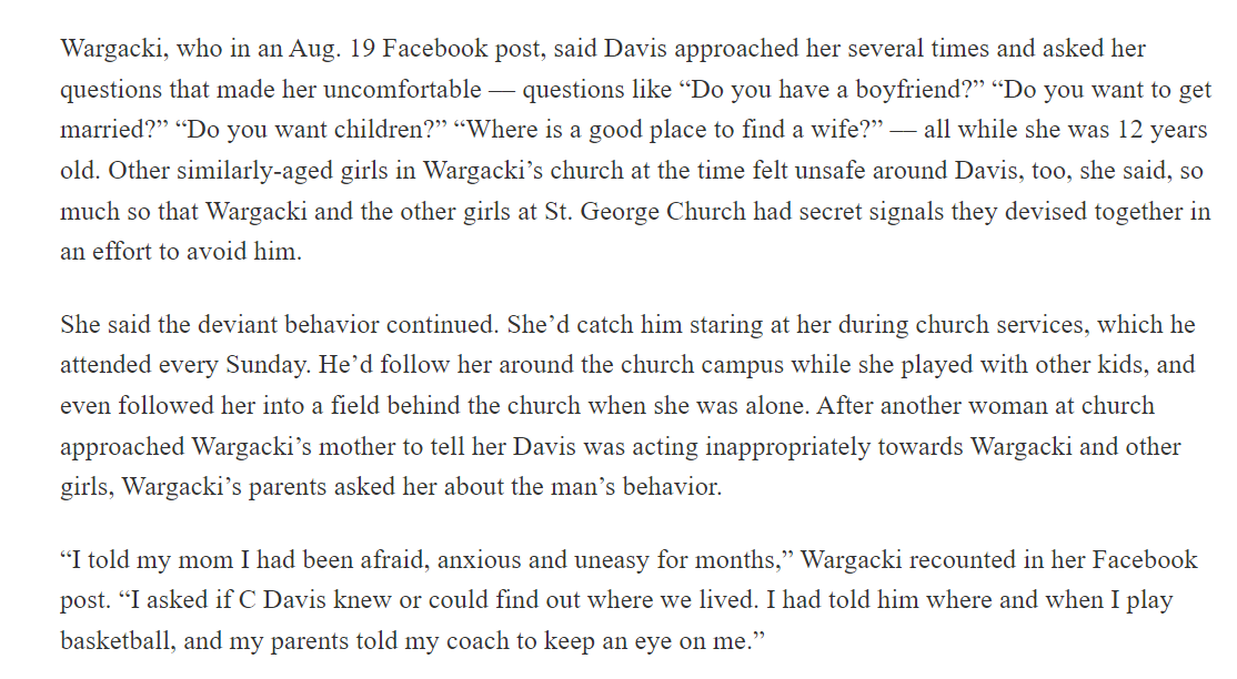 Wargacki, who in an Aug. 19 Facebook post, said Davis approached her several times and asked her questions that made her uncomfortable –– questions like “Do you have a boyfriend?” “Do you want to get married?” “Do you want children?” “Where is a good place to find a wife?” –– all while she was 12 years old. Other similarly-aged girls in Wargacki’s church at the time felt unsafe around Davis, too, she said, so much so that Wargacki and the other girls at St. George Church had secret signals they devised together in an effort to avoid him.
She said the deviant behavior continued. She’d catch him staring at her during church services, which he attended every Sunday. He’d follow her around the church campus while she played with other kids, and even followed her into a field behind the church when she was alone. After another woman at church approached Wargacki’s mother to tell her Davis was acting inappropriately towards Wargacki and other girls, Wargacki’s parents asked her about the man’s behavior.
“I told my mom I had been afraid, anxious and uneasy for months,” Wargacki recounted in her Facebook post. “I asked if C Davis knew or could find out where we lived. I had told him where and when I play basketball, and my parents told my coach to keep an eye on me.”