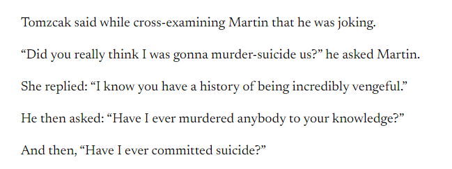 Martin testified that Tomzcak “joked” when they were married that if she ever left him there would be “murder-suicide.”
Tomzcak said while cross-examining Martin that he was joking.
“Did you really think I was gonna murder-suicide us?” he asked Martin.
She replied: “I know you have a history of being incredibly vengeful.”
He then asked: “Have I ever murdered anybody to your knowledge?”
And then, “Have I ever committed suicide?”
Among the issues discussed during the hearing: