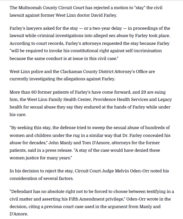 The Multnomah County Circuit Court has rejected a motion to "stay" the civil lawsuit against former West Linn doctor David Farley.
Farley's lawyers asked for the stay — or a two-year delay — in proceedings of the lawsuit while criminal investigations into alleged sex abuse by Farley took place. According to court records, Farley's attorneys requested the stay because Farley "will be required to invoke his constitutional right against self-incrimination because the same conduct is at issue in this civil case."
West Linn police and the Clackamas County District Attorney's Office are currently investigating the allegations against Farley.
More than 60 former patients of Farley's have come forward, and 29 are suing him, the West Linn Family Health Center, Providence Health Services and Legacy health for sexual abuse they say they endured at the hands of Farley while under his care.
"By seeking this stay, the defense tried to sweep the sexual abuse of hundreds of women and children under the rug in a similar way that Dr. Farley concealed his abuse for decades," John Manly and Tom D'Amore, attorneys for the former patients, said in a press release. "A stay of the case would have denied these women justice for many years."
In his decision to reject the stay, Circuit Court Judge Melvin Oden-Orr noted his consideration of several factors.
"Defendant has no absolute right not to be forced to choose between testifying in a civil matter and asserting his Fifth Amendment privilege," Oden-Orr wrote in the decision, citing a previous court case used in the argument from Manly and D'Amore.
According to the court documents, one of the reasons Farley used to justify asking for the stay was that the alleged abuse took place five to 17 years ago, though Oden-Orr did not seem to find this compelling enough to grant the motion.
The judge also wrote that the stay would act counter to the court's goal to resolve cases within a year of the filing date.