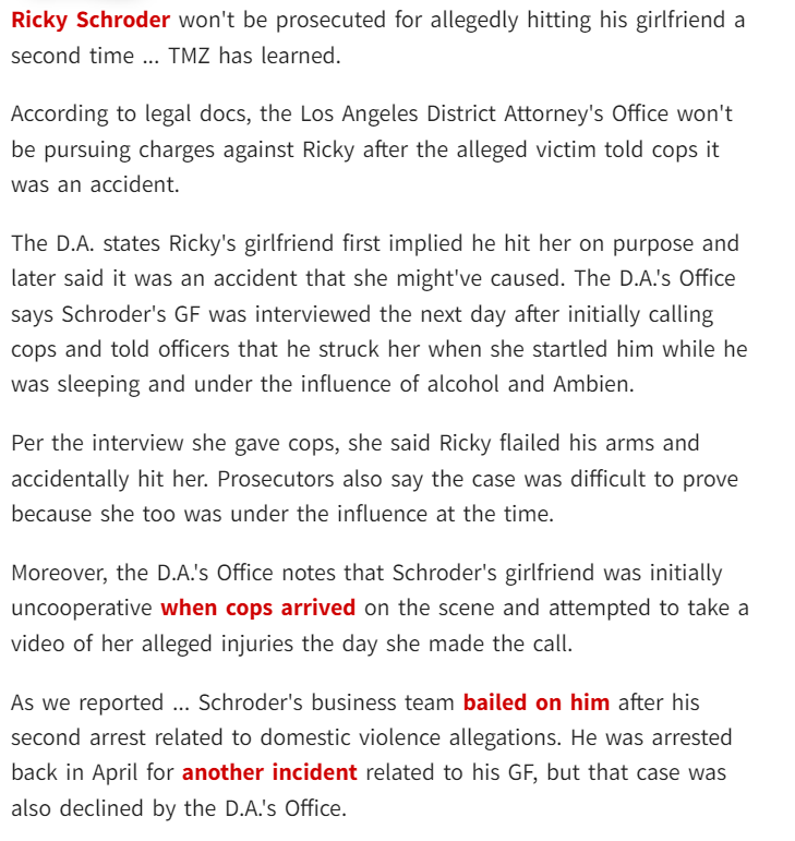 Ricky Schroder won't be prosecuted for allegedly hitting his girlfriend a second time ... TMZ has learned.

According to legal docs, the Los Angeles District Attorney's Office won't be pursuing charges against Ricky after the alleged victim told cops it was an accident.

The D.A. states Ricky's girlfriend first implied he hit her on purpose and later said it was an accident that she might've caused. The D.A.'s Office says Schroder's GF was interviewed the next day after initially calling cops and told officers that he struck her when she startled him while he was sleeping and under the influence of alcohol and Ambien.

Per the interview she gave cops, she said Ricky flailed his arms and accidentally hit her. Prosecutors also say the case was difficult to prove because she too was under the influence at the time.

Moreover, the D.A.'s Office notes that Schroder's girlfriend was initially uncooperative when cops arrived on the scene and attempted to take a video of her alleged injuries the day she made the call.

As we reported ... Schroder's business team bailed on him after his second arrest related to domestic violence allegations. He was arrested back in April for another incident related to his GF, but that case was also declined by the D.A.'s Office