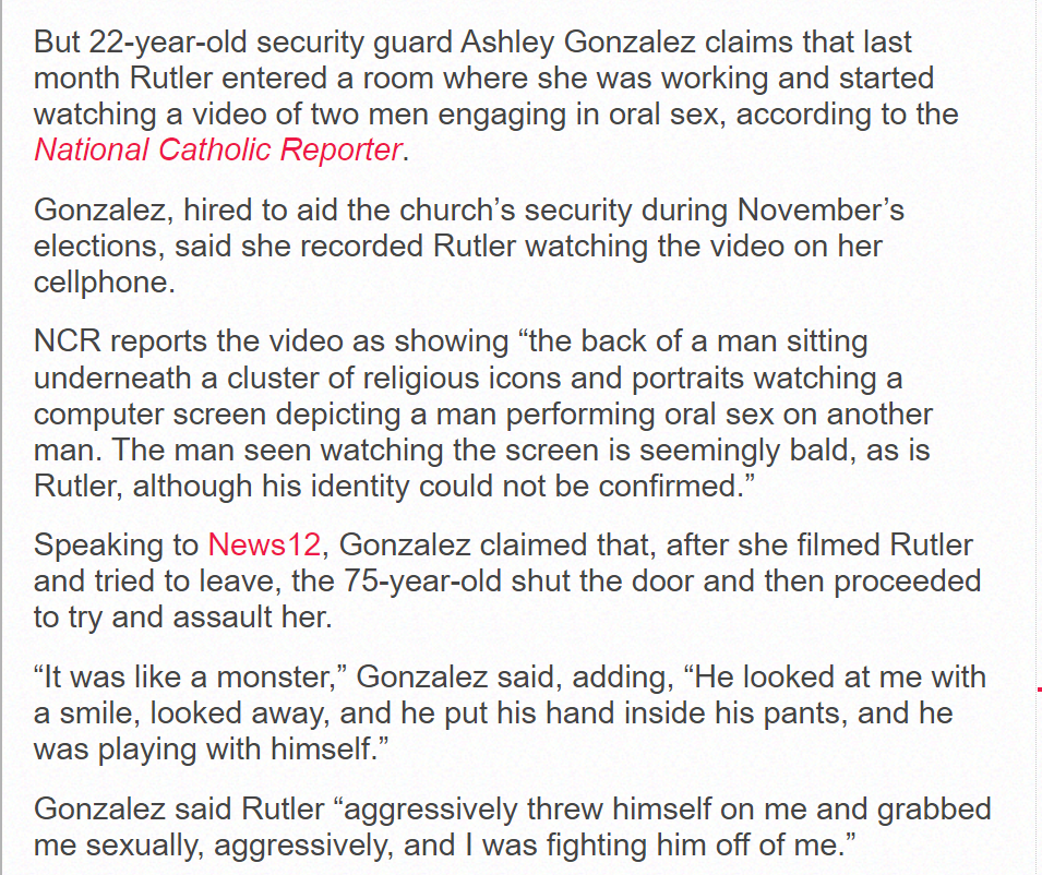 But 22-year-old security guard Ashley Gonzalez claims that last month Rutler entered a room where she was working and started watching a video of two men engaging in oral sex, according to the National Catholic Reporter.
Gonzalez, hired to aid the church’s security during November’s elections, said she recorded Rutler watching the video on her cellphone.
NCR reports the video as showing “the back of a man sitting underneath a cluster of religious icons and portraits watching a computer screen depicting a man performing oral sex on another man. The man seen watching the screen is seemingly bald, as is Rutler, although his identity could not be confirmed.”
Speaking to News12, Gonzalez claimed that, after she filmed Rutler and tried to leave, the 75-year-old shut the door and then proceeded to try and assault her.
“It was like a monster,” Gonzalez said, adding, “He looked at me with a smile, looked away, and he put his hand inside his pants, and he was playing with himself.”
Gonzalez said Rutler “aggressively threw himself on me and grabbed me sexually, aggressively, and I was fighting him off of me.”