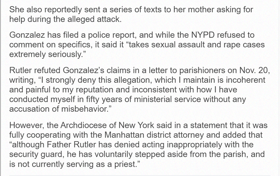 She also reportedly sent a series of texts to her mother asking for help during the alleged attack.
Gonzalez has filed a police report, and while the NYPD refused to comment on specifics, it said it “takes sexual assault and rape cases extremely seriously.”
Rutler refuted Gonzalez’s claims in a letter to parishioners on Nov. 20, writing, “I strongly deny this allegation, which I maintain is incoherent and painful to my reputation and inconsistent with how I have conducted myself in fifty years of ministerial service without any accusation of misbehavior.”
However, the Archdiocese of New York said in a statement that it was fully cooperating with the Manhattan district attorney and added that “although Father Rutler has denied acting inappropriately with the security guard, he has voluntarily stepped aside from the parish, and is not currently serving as a priest.”