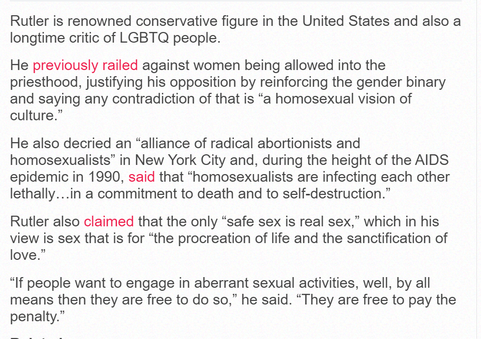 Rutler is renowned conservative figure in the United States and also a longtime critic of LGBTQ people.
He previously railed against women being allowed into the priesthood, justifying his opposition by reinforcing the gender binary and saying any contradiction of that is “a homosexual vision of culture.”
He also decried an “alliance of radical abortionists and homosexualists” in New York City and, during the height of the AIDS epidemic in 1990, said that “homosexualists are infecting each other lethally…in a commitment to death and to self-destruction.”
Rutler also claimed that the only “safe sex is real sex,” which in his view is sex that is for “the procreation of life and the sanctification of love.”
“If people want to engage in aberrant sexual activities, well, by all means then they are free to do so,” he said. “They are free to pay the penalty.”