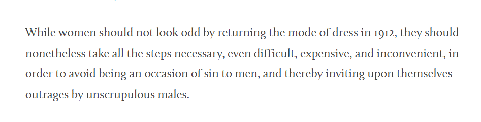 While women should not look odd by returning the mode of dress in 1912, they should nonetheless take all the steps necessary, even difficult, expensive, and inconvenient, in order to avoid being an occasion of sin to men, and thereby inviting upon themselves outrages by unscrupulous males.