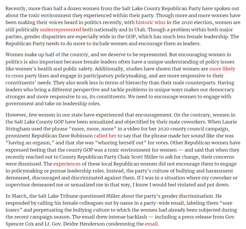 Recently, more than half a dozen women from the Salt Lake County Republican Party have spoken out about the toxic environment they experienced within their party. Though more and more women have been making their voices heard in politics recently, with historic wins in the 2020 election, women are still politically underrepresented both nationally and in Utah. Though a problem within both major parties, gender disparities are especially wide in the GOP, which has much less female leadership. The Republican Party needs to do more to include women and encourage them as leaders.
Women make up half of the country, and we deserve to be represented. But encouraging women in politics is also important because female leaders often have a unique understanding of policy issues like women’s health and public safety. Additionally, studies have shown that women are more likely to cross party lines and engage in participatory policymaking, and are more responsive to their constituents’ needs. They also work less in terms of hierarchy than their male counterparts. Having leaders who bring a different perspective and tackle problems in unique ways makes our democracy stronger and more responsive to us, its constituents. We need to encourage women to engage with government and take on leadership roles.
However, few women in our state have experienced that encouragement. On the contrary, women in the Salt Lake County GOP have been sexualized and objectified by their male coworkers. When Laurie Stringham used the phrase “more, more, more” in a video for her 2020 county council campaign, prominent Republican Dave Robinson called her to say that the phrase made her sound like she was “having an orgasm,” and that she was “whoring herself out” for votes. Other Republican women have expressed feeling that the county GOP was a toxic environment for women — and said that when they recently reached out to County Republican Party Chair Scott Miller to ask for change, their concerns were dismissed. The experiences of these local Republican women did not encourage them to engage in policymaking or pursue leadership roles. Instead, the party’s culture of bullying and harassment demeaned, discouraged and discriminated against them. If I was in a situation where my coworker or supervisor demeaned me or sexualized me in that way, I know I would feel violated and put down.
In March, the Salt Lake Tribune questioned Miller about the party’s gender discrimination. He responded by calling his female colleagues out by name in a party-wide email, labeling them “sore losers” and perpetuating the bullying culture to which the women had already been subjected during the recent campaign season. The email drew intense backlash — including a press release from Gov. Spencer Cox and Lt. Gov. Deidre Henderson condemning the email.