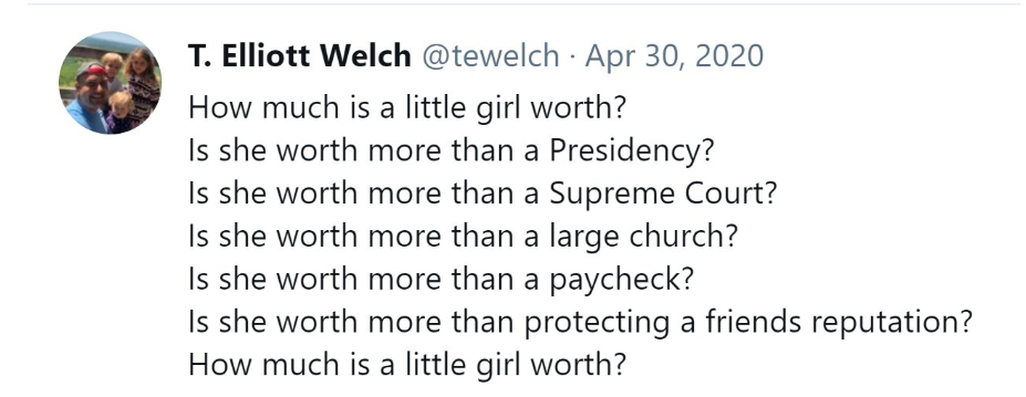 T. Elliott Welch tweet April 30,2020
How much is a little girl worth?
Is she worth more than Presidency?
Is she worth more than a Supreme Court?
Is she worth more than a large church?
Is she worth more than a paycheck?
Is she worth more than protecting a friend's reputation?
How much is a little girl worth.