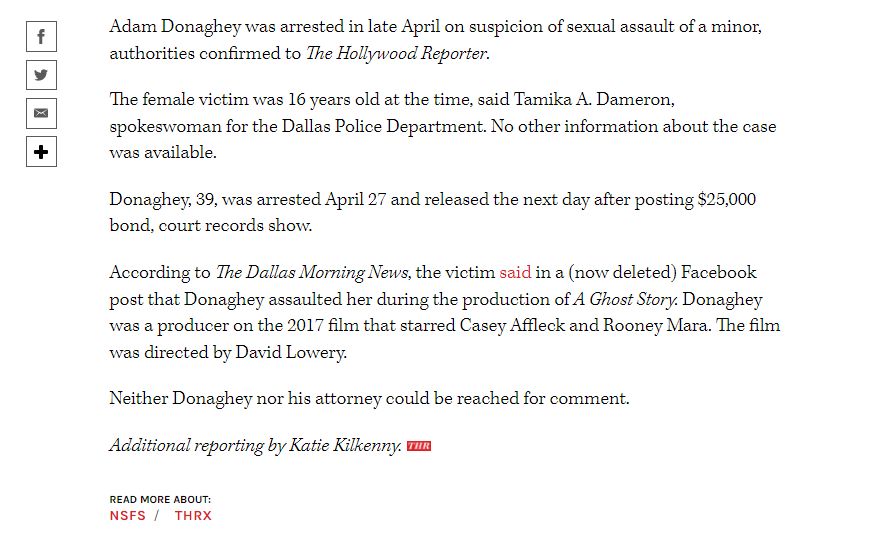 Adam Donaghey was arrested in late April on suspicion of sexual assault of a minor, authorities confirmed to The Hollywood Reporter.
The female victim was 16 years old at the time, said Tamika A. Dameron, spokeswoman for the Dallas Police Department. No other information about the case was available.
Donaghey, 39, was arrested April 27 and released the next day after posting $25,000 bond, court records show.
According to The Dallas Morning News, the victim said in a (now deleted) Facebook post that Donaghey assaulted her during the production of A Ghost Story. Donaghey was a producer on the 2017 film that starred Casey Affleck and Rooney Mara. The film was directed by David Lowery.
Neither Donaghey nor his attorney could be reached for comment.
Additional reporting by Katie Kilkenny.