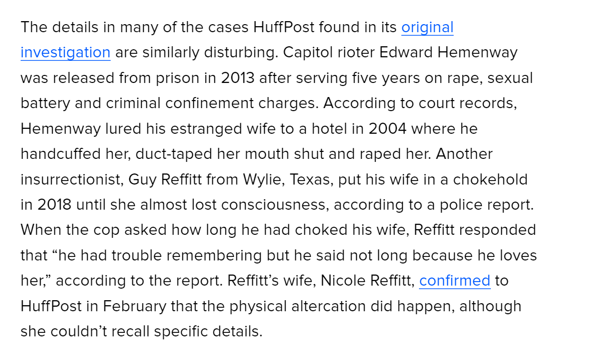 The details in many of the cases HuffPost found in its original investigation are similarly disturbing. Capitol rioter Edward Hemenway was released from prison in 2013 after serving five years on rape, sexual battery and criminal confinement charges. According to court records, Hemenway lured his estranged wife to a hotel in 2004 where he handcuffed her, duct-taped her mouth shut and raped her. Another insurrectionist, Guy Reffitt from Wylie, Texas, put his wife in a chokehold in 2018 until she almost lost consciousness, according to a police report. When the cop asked how long he had choked his wife, Reffitt responded that &ldquo;he had trouble remembering but he said not long because he loves her,&rdquo; according to the report. Reffitt&rsquo;s wife, Nicole Reffitt, confirmed to HuffPost in February that the physical altercation did happen, although she couldn&rsquo;t recall specific details.

