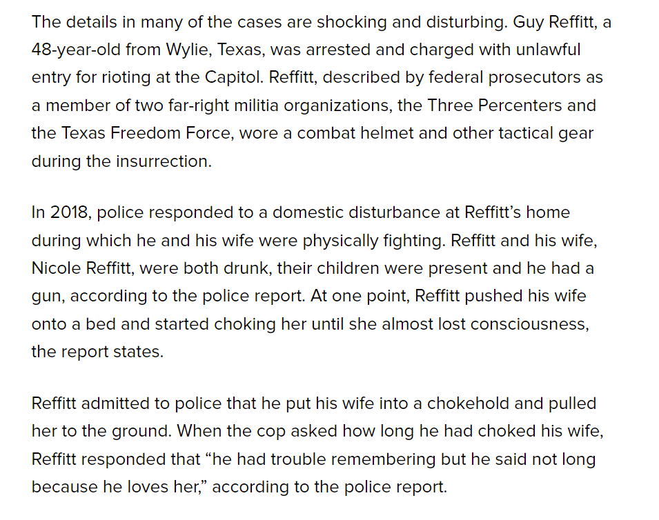 The details in many of the cases are shocking and disturbing. Guy Reffitt, a 48-year-old from Wylie, Texas, was arrested and charged with unlawful entry for rioting at the Capitol. Reffitt, described by federal prosecutors as a member of two far-right militia organizations, the Three Percenters and the Texas Freedom Force, wore a combat helmet and other tactical gear during the insurrection.
In 2018, police responded to a domestic disturbance at Reffitt’s home during which he and his wife were physically fighting. Reffitt and his wife, Nicole Reffitt, were both drunk, their children were present and he had a gun, according to the police report. At one point, Reffitt pushed his wife onto a bed and started choking her until she almost lost consciousness, the report states.
Reffitt admitted to police that he put his wife into a chokehold and pulled her to the ground. When the cop asked how long he had choked his wife, Reffitt responded that “he had trouble remembering but he said not long because he loves her,” according to the police report.