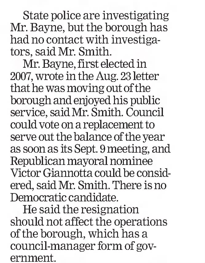 State police are investigating Mr. Bayne, but the borough has had no contact with investigators, said Mr. Smith. 

Mr. Bayne, first elected in 2007, wrote in the Aug 23 letter that he was moving out of the borough and enjoyed his public service, said Mr. Smith. 