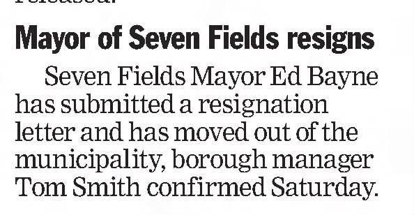 Mayor of Seven Fields Resigns

Seven Fields Mayor Ed Bayne has submitted a resignation letter and has moved out of the borough, borough manager Tom Smith confirmed Saturday.

Pittsburgh Post-Gazette
Pittsburgh, Pennsylvania &middot; Sunday, September 01, 2013