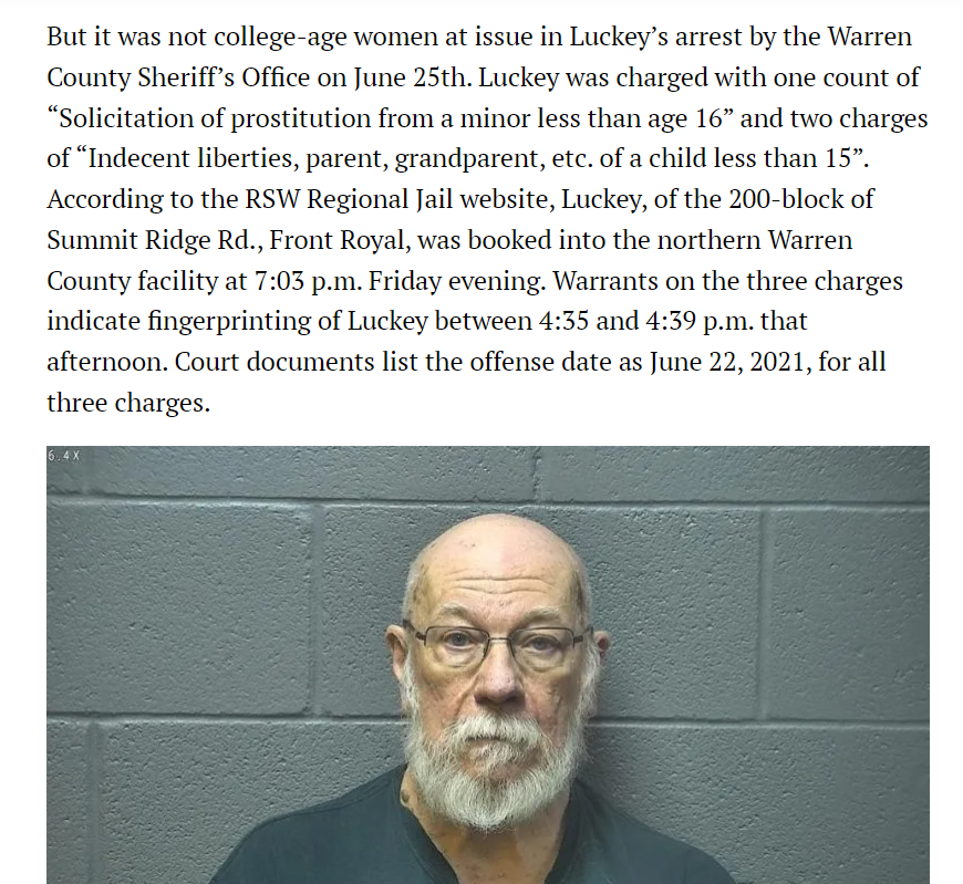 But it was not college-age women at issue in Luckey&rsquo;s arrest by the Warren County Sheriff&rsquo;s Office on June 25th. Luckey was charged with one count of &ldquo;Solicitation of prostitution from a minor less than age 16&rdquo; and two charges of &ldquo;Indecent liberties, parent, grandparent, etc. of a child less than 15&rdquo;. According to the RSW Regional Jail website, Luckey, of the 200-block of Summit Ridge Rd., Front Royal, was booked into the northern Warren County facility at 7:03 p.m. Friday evening. Warrants on the three charges indicate fingerprinting of Luckey between 4:35 and 4:39 p.m. that afternoon. Court documents list the offense date as June 22, 2021, for all three charges.

