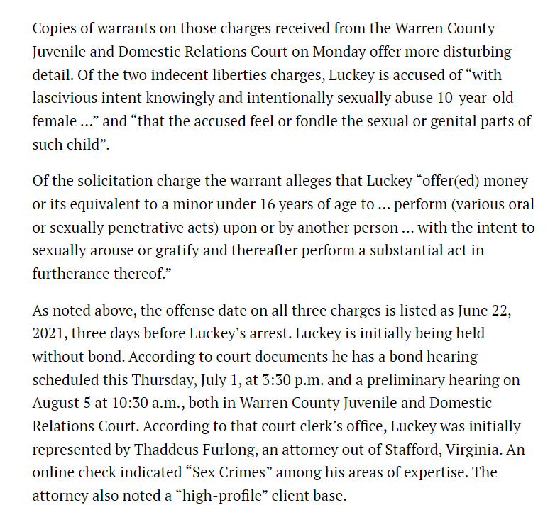 Copies of warrants on those charges received from the Warren County Juvenile and Domestic Relations Court on Monday offer more disturbing detail. Of the two indecent liberties charges, Luckey is accused of &ldquo;with lascivious intent knowingly and intentionally sexually abuse 10-year-old female &hellip;&rdquo; and &ldquo;that the accused feel or fondle the sexual or genital parts of such child&rdquo;.

Of the solicitation charge the warrant alleges that Luckey &ldquo;offer(ed) money or its equivalent to a minor under 16 years of age to &hellip; perform (various oral or sexually penetrative acts) upon or by another person &hellip; with the intent to sexually arouse or gratify and thereafter perform a substantial act in furtherance thereof.&rdquo;

As noted above, the offense date on all three charges is listed as June 22, 2021, three days before Luckey&rsquo;s arrest. Luckey is initially being held without bond. According to court documents he has a bond hearing scheduled this Thursday, July 1, at 3:30 p.m. and a preliminary hearing on August 5 at 10:30 a.m., both in Warren County Juvenile and Domestic Relations Court. According to that court clerk&rsquo;s office, Luckey was initially represented by Thaddeus Furlong, an attorney out of Stafford, Virginia. An online check indicated &ldquo;Sex Crimes&rdquo; among his areas of expertise. The attorney also noted a &ldquo;high-profile&rdquo; client base.

