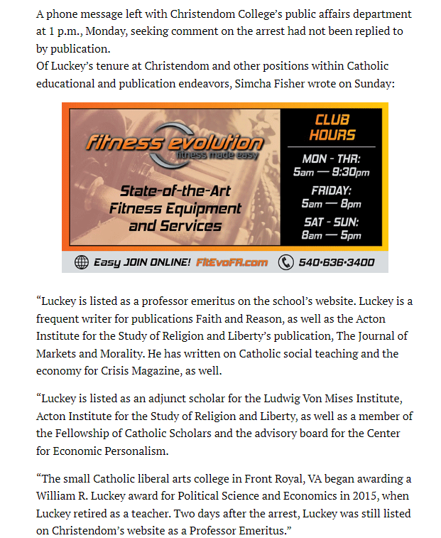 A phone message left with Christendom College&rsquo;s public affairs department at 1 p.m., Monday, seeking comment on the arrest had not been replied to by publication.
Of Luckey&rsquo;s tenure at Christendom and other positions within Catholic educational and publication endeavors, Simcha Fisher wrote on Sunday:



&ldquo;Luckey is listed as a professor emeritus on the school&rsquo;s website. Luckey is a frequent writer for publications Faith and Reason, as well as the Acton Institute for the Study of Religion and Liberty&rsquo;s publication, The Journal of Markets and Morality. He has written on Catholic social teaching and the economy for Crisis Magazine, as well.

&ldquo;Luckey is listed as an adjunct scholar for the Ludwig Von Mises Institute, Acton Institute for the Study of Religion and Liberty, as well as a member of the Fellowship of Catholic Scholars and the advisory board for the Center for Economic Personalism.

&ldquo;The small Catholic liberal arts college in Front Royal, VA began awarding a William R. Luckey award for Political Science and Economics in 2015, when Luckey retired as a teacher. Two days after the arrest, Luckey was still listed on Christendom&rsquo;s website as a Professor Emeritus.&rdquo;