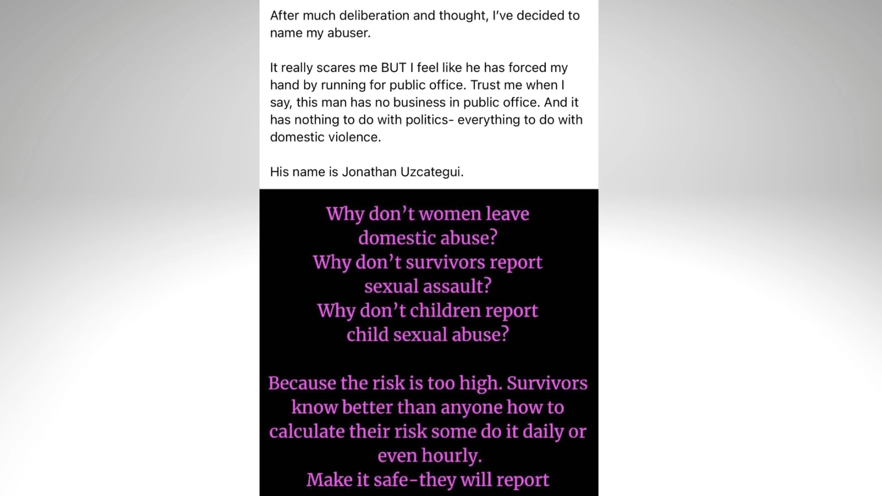 After much deliberation and thought, I&rsquo;ve decided to name my abuser.

It really scares me but I feel like he has forced my hand by running for public office. Trust me when I say, this man has no business in public office. And it has nothing to do with politics &mdash; everything to do with domestic violence.

His name is Jonathan Uzcategui.

