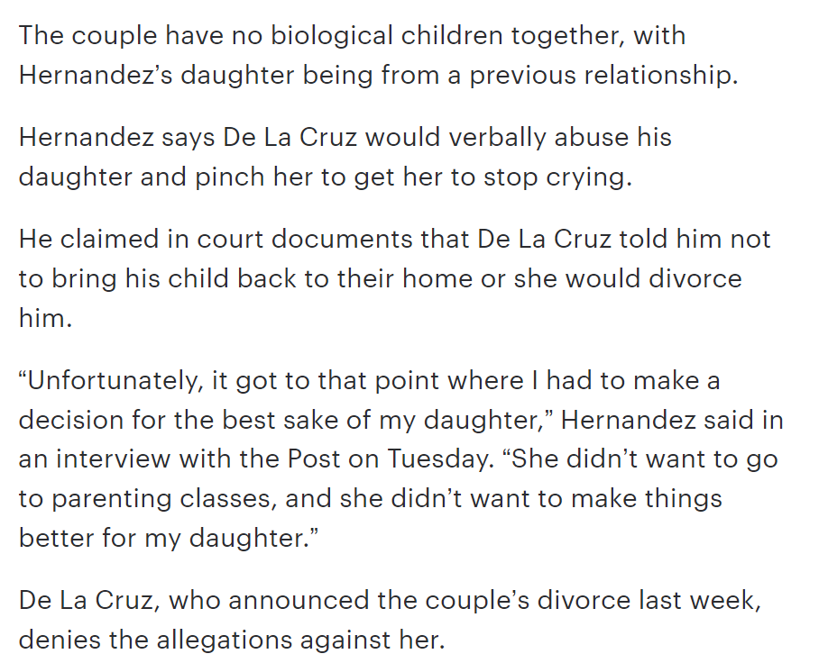 The couple have no biological children together, with Hernandez’s daughter being from a previous relationship.
Hernandez says De La Cruz would verbally abuse his daughter and pinch her to get her to stop crying.
He claimed in court documents that De La Cruz told him not to bring his child back to their home or she would divorce him.
“Unfortunately, it got to that point where I had to make a decision for the best sake of my daughter,” Hernandez said in an interview with the Post on Tuesday. “She didn’t want to go to parenting classes, and she didn’t want to make things better for my daughter.”
De La Cruz, who announced the couple’s divorce last week, denies the allegations against her.