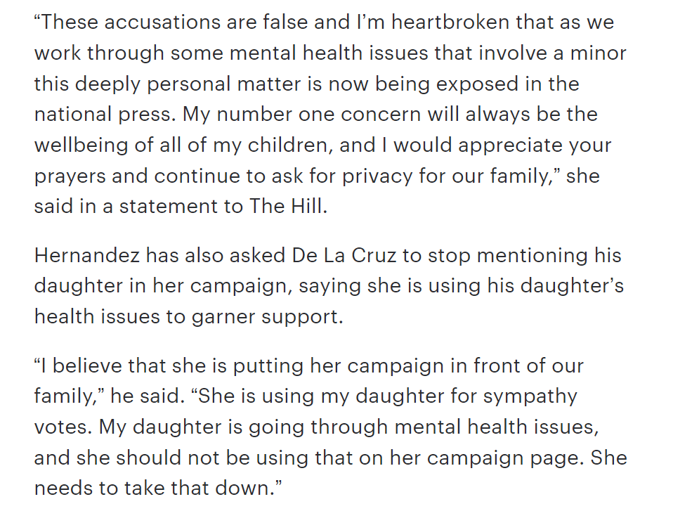 These accusations are false and I’m heartbroken that as we work through some mental health issues that involve a minor this deeply personal matter is now being exposed in the national press. My number one concern will always be the wellbeing of all of my children, and I would appreciate your prayers and continue to ask for privacy for our family,” she said in a statement to The Hill.
Hernandez has also asked De La Cruz to stop mentioning his daughter in her campaign, saying she is using his daughter’s health issues to garner support.
“I believe that she is putting her campaign in front of our family,” he said. “She is using my daughter for sympathy votes. My daughter is going through mental health issues, and she should not be using that on her campaign page. She needs to take that down.”