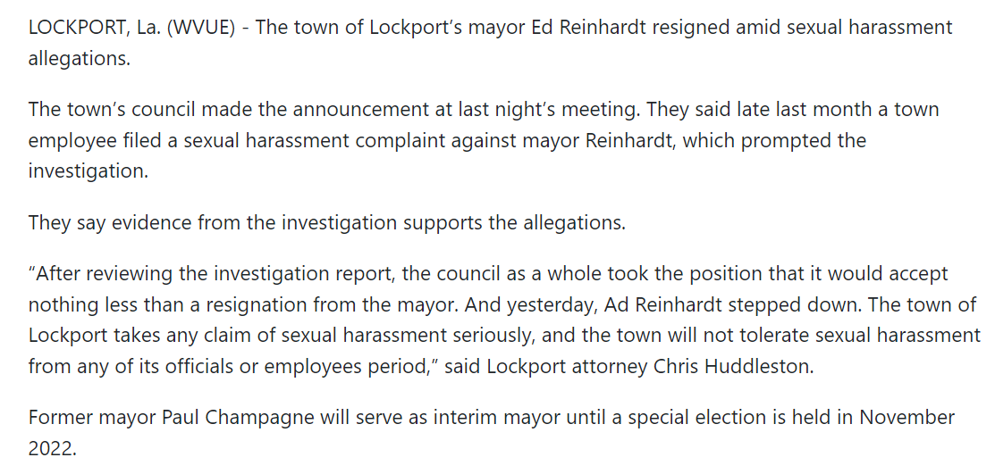 LOCKPORT, La. (WVUE) - The town of Lockport&rsquo;s mayor Ed Reinhardt resigned amid sexual harassment allegations.

The town&rsquo;s council made the announcement at last night&rsquo;s meeting. They said late last month a town employee filed a sexual harassment complaint against mayor Reinhardt, which prompted the investigation.

They say evidence from the investigation supports the allegations.

&ldquo;After reviewing the investigation report, the council as a whole took the position that it would accept nothing less than a resignation from the mayor. And yesterday, Ad Reinhardt stepped down. The town of Lockport takes any claim of sexual harassment seriously, and the town will not tolerate sexual harassment from any of its officials or employees period,&rdquo; said Lockport attorney Chris Huddleston.

Former mayor Paul Champagne will serve as interim mayor until a special election is held in November 2022.

