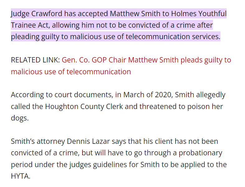 Judge Crawford has accepted Matthew Smith to Holmes Youthful Trainee Act, allowing him not to be convicted of a crime after pleading guilty to malicious use of telecommunication services.

RELATED LINK: Gen. Co. GOP Chair Matthew Smith pleads guilty to malicious use of telecommunication

According to court documents, in March of 2020, Smith allegedly called the Houghton County Clerk and threatened to poison her dogs.

Smith&rsquo;s attorney Dennis Lazar says that his client has not been convicted of a crime, but will have to go through a probationary period under the judges guidelines for Smith to be applied to the HYTA.

